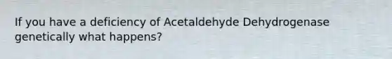 If you have a deficiency of Acetaldehyde Dehydrogenase genetically what happens?