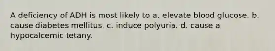 A deficiency of ADH is most likely to a. elevate blood glucose. b. cause diabetes mellitus. c. induce polyuria. d. cause a hypocalcemic tetany.