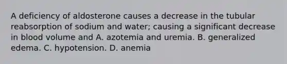 A deficiency of aldosterone causes a decrease in the tubular reabsorption of sodium and water; causing a significant decrease in blood volume and A. azotemia and uremia. B. generalized edema. C. hypotension. D. anemia