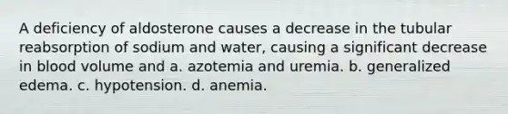 A deficiency of aldosterone causes a decrease in the tubular reabsorption of sodium and water, causing a significant decrease in blood volume and a. azotemia and uremia. b. generalized edema. c. hypotension. d. anemia.