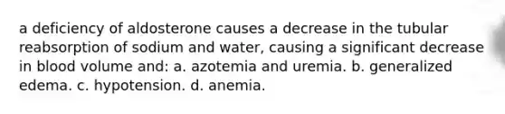 a deficiency of aldosterone causes a decrease in the tubular reabsorption of sodium and water, causing a significant decrease in blood volume and: a. azotemia and uremia. b. generalized edema. c. hypotension. d. anemia.