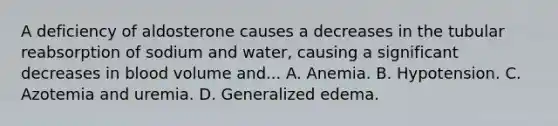 A deficiency of aldosterone causes a decreases in the tubular reabsorption of sodium and water, causing a significant decreases in blood volume and... A. Anemia. B. Hypotension. C. Azotemia and uremia. D. Generalized edema.