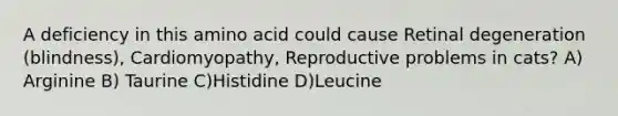 A deficiency in this amino acid could cause Retinal degeneration (blindness), Cardiomyopathy, Reproductive problems in cats? A) Arginine B) Taurine C)Histidine D)Leucine