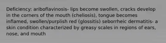 Deficiency: ariboflavinosis- lips become swollen, cracks develop in the corners of the mouth (cheliosis), tongue becomes inflamed, swollen/purplish red (glossitis) seborrheic dermatitis- a skin condition characterized by greasy scales in regions of ears, nose, and mouth