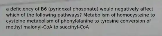 a deficiency of B6 (pyridoxal phosphate) would negatively affect which of the following pathways? Metabolism of homocysteine to cysteine metabolism of phenylalanine to tyrosine conversion of methyl malonyl-CoA to succinyl-CoA