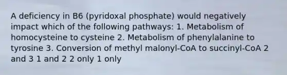 A deficiency in B6 (pyridoxal phosphate) would negatively impact which of the following pathways: 1. Metabolism of homocysteine to cysteine 2. Metabolism of phenylalanine to tyrosine 3. Conversion of methyl malonyl-CoA to succinyl-CoA 2 and 3 1 and 2 2 only 1 only