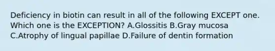 Deficiency in biotin can result in all of the following EXCEPT one. Which one is the EXCEPTION? A.Glossitis B.Gray mucosa C.Atrophy of lingual papillae D.Failure of dentin formation