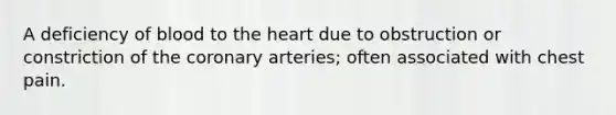 A deficiency of blood to the heart due to obstruction or constriction of the coronary arteries; often associated with chest pain.