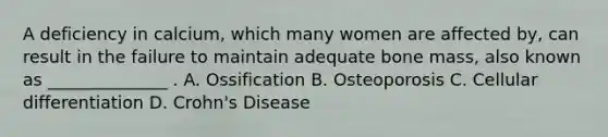 A deficiency in calcium, which many women are affected by, can result in the failure to maintain adequate bone mass, also known as ______________ . A. Ossification B. Osteoporosis C. Cellular differentiation D. Crohn's Disease