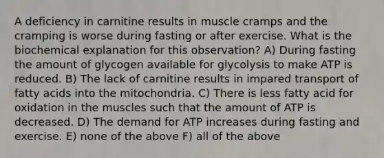 A deficiency in carnitine results in muscle cramps and the cramping is worse during fasting or after exercise. What is the biochemical explanation for this observation? A) During fasting the amount of glycogen available for glycolysis to make ATP is reduced. B) The lack of carnitine results in impared transport of fatty acids into the mitochondria. C) There is less fatty acid for oxidation in the muscles such that the amount of ATP is decreased. D) The demand for ATP increases during fasting and exercise. E) none of the above F) all of the above