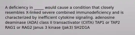 A deficiency in _____ would cause a condition that closely resembles X-linked severe combined immunodeficiency and is characterized by inefficient cytokine signaling. adenosine deaminase (ADA) class II transactivator (CIITA) TAP1 or TAP2 RAG1 or RAG2 Janus 3 kinase (Jak3) SH2D1A