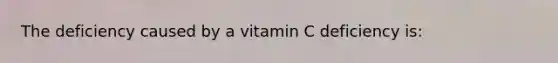 The deficiency caused by a vitamin C deficiency is: