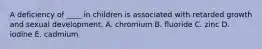 A deficiency of ____ in children is associated with retarded growth and sexual development. A. chromium B. fluoride C. zinc D. iodine E. cadmium