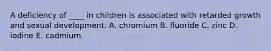 A deficiency of ____ in children is associated with retarded growth and sexual development. A. chromium B. fluoride C. zinc D. iodine E. cadmium