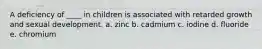 A deficiency of ____ in children is associated with retarded growth and sexual development.​ a. zinc b. cadmium c. iodine d. fluoride e. chromium