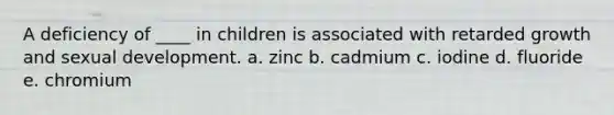 A deficiency of ____ in children is associated with retarded growth and sexual development.​ a. zinc b. cadmium c. iodine d. fluoride e. chromium