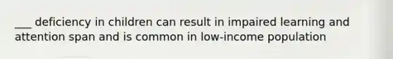 ___ deficiency in children can result in impaired learning and attention span and is common in low-income population