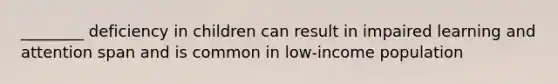 ________ deficiency in children can result in impaired learning and attention span and is common in low-income population