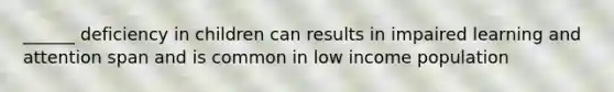 ______ deficiency in children can results in impaired learning and attention span and is common in low income population