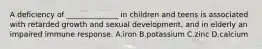 A deficiency of ______________ in children and teens is associated with retarded growth and sexual development, and in elderly an impaired immune response. A.iron B.potassium C.zinc D.calcium