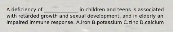 A deficiency of ______________ in children and teens is associated with retarded growth and sexual development, and in elderly an impaired immune response. A.iron B.potassium C.zinc D.calcium