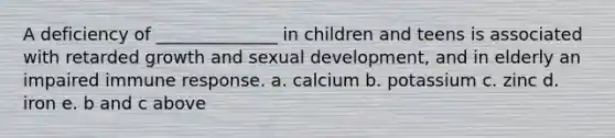 A deficiency of ______________ in children and teens is associated with retarded growth and sexual development, and in elderly an impaired immune response. a. calcium b. potassium c. zinc d. iron e. b and c above