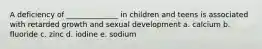 A deficiency of ______________ in children and teens is associated with retarded growth and sexual development a. calcium b. fluoride c. zinc d. iodine e. sodium