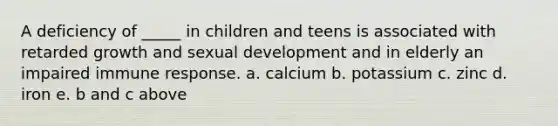 A deficiency of _____ in children and teens is associated with retarded growth and sexual development and in elderly an impaired immune response. a. calcium b. potassium c. zinc d. iron e. b and c above