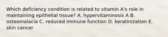 Which deficiency condition is related to vitamin A's role in maintaining epithelial tissue? A. hypervitaminosis A B. osteomalacia C. reduced immune function D. keratinization E. skin cancer