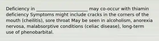 Deficiency in _______________________ may co-occur with thiamin deficiency Symptoms might include cracks in the corners of <a href='https://www.questionai.com/knowledge/krBoWYDU6j-the-mouth' class='anchor-knowledge'>the mouth</a> (cheilitis), sore throat May be seen in alcoholism, anorexia nervosa, malabsorptive conditions (celiac disease), long-term use of phenobarbital.