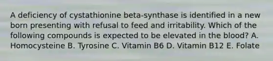 A deficiency of cystathionine beta-synthase is identified in a new born presenting with refusal to feed and irritability. Which of the following compounds is expected to be elevated in <a href='https://www.questionai.com/knowledge/k7oXMfj7lk-the-blood' class='anchor-knowledge'>the blood</a>? A. Homocysteine B. Tyrosine C. Vitamin B6 D. Vitamin B12 E. Folate