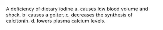 A deficiency of dietary iodine a. causes low blood volume and shock. b. causes a goiter. c. decreases the synthesis of calcitonin. d. lowers plasma calcium levels.