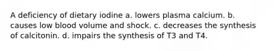 A deficiency of dietary iodine a. lowers plasma calcium. b. causes low blood volume and shock. c. decreases the synthesis of calcitonin. d. impairs the synthesis of T3 and T4.