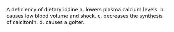 A deficiency of dietary iodine a. lowers plasma calcium levels. b. causes low blood volume and shock. c. decreases the synthesis of calcitonin. d. causes a goiter.