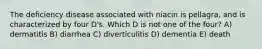 The deficiency disease associated with niacin is pellagra, and is characterized by four D's. Which D is not one of the four? A) dermatitis B) diarrhea C) diverticulitis D) dementia E) death