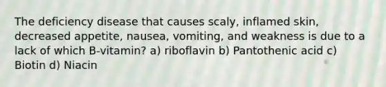 The deficiency disease that causes scaly, inflamed skin, decreased appetite, nausea, vomiting, and weakness is due to a lack of which B-vitamin? a) riboflavin b) Pantothenic acid c) Biotin d) Niacin