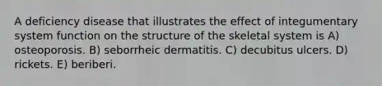 A deficiency disease that illustrates the effect of integumentary system function on the structure of the skeletal system is A) osteoporosis. B) seborrheic dermatitis. C) decubitus ulcers. D) rickets. E) beriberi.