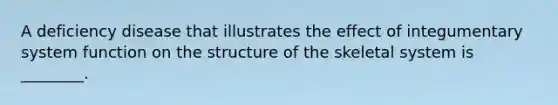 A deficiency disease that illustrates the effect of integumentary system function on the structure of the skeletal system is ________.