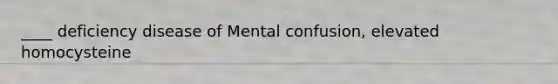 ____ deficiency disease of Mental confusion, elevated homocysteine