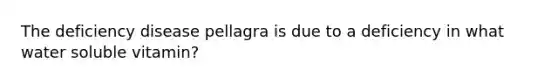 The deficiency disease pellagra is due to a deficiency in what water soluble vitamin?