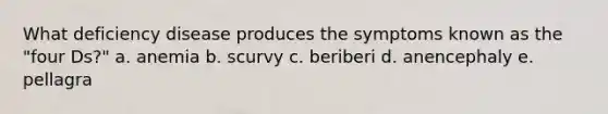 What deficiency disease produces the symptoms known as the "four Ds?" a. anemia b. scurvy c. beriberi d. anencephaly e. pellagra