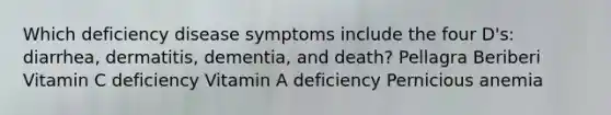 Which deficiency disease symptoms include the four D's: diarrhea, dermatitis, dementia, and death? Pellagra Beriberi Vitamin C deficiency Vitamin A deficiency Pernicious anemia