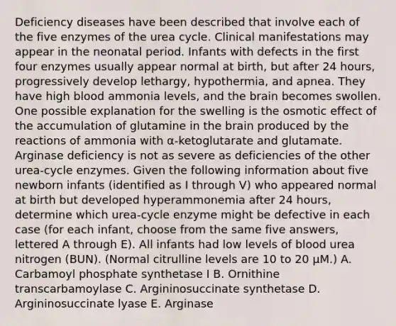 Deficiency diseases have been described that involve each of the five enzymes of the urea cycle. Clinical manifestations may appear in the neonatal period. Infants with defects in the first four enzymes usually appear normal at birth, but after 24 hours, progressively develop lethargy, hypothermia, and apnea. They have high blood ammonia levels, and the brain becomes swollen. One possible explanation for the swelling is the osmotic effect of the accumulation of glutamine in the brain produced by the reactions of ammonia with α-ketoglutarate and glutamate. Arginase deficiency is not as severe as deficiencies of the other urea-cycle enzymes. Given the following information about five newborn infants (identified as I through V) who appeared normal at birth but developed hyperammonemia after 24 hours, determine which urea-cycle enzyme might be defective in each case (for each infant, choose from the same five answers, lettered A through E). All infants had low levels of blood urea nitrogen (BUN). (Normal citrulline levels are 10 to 20 μM.) A. Carbamoyl phosphate synthetase I B. Ornithine transcarbamoylase C. Argininosuccinate synthetase D. Argininosuccinate lyase E. Arginase