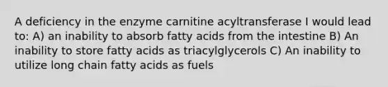 A deficiency in the enzyme carnitine acyltransferase I would lead to: A) an inability to absorb fatty acids from the intestine B) An inability to store fatty acids as triacylglycerols C) An inability to utilize long chain fatty acids as fuels