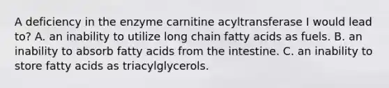 A deficiency in the enzyme carnitine acyltransferase I would lead to? A. an inability to utilize long chain fatty acids as fuels. B. an inability to absorb fatty acids from the intestine. C. an inability to store fatty acids as triacylglycerols.