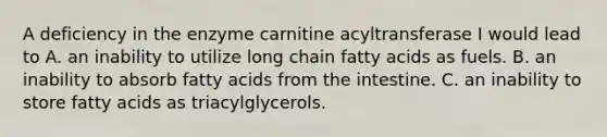 A deficiency in the enzyme carnitine acyltransferase I would lead to A. an inability to utilize long chain fatty acids as fuels. B. an inability to absorb fatty acids from the intestine. C. an inability to store fatty acids as triacylglycerols.