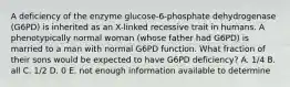 A deficiency of the enzyme glucose-6-phosphate dehydrogenase (G6PD) is inherited as an X-linked recessive trait in humans. A phenotypically normal woman (whose father had G6PD) is married to a man with normal G6PD function. What fraction of their sons would be expected to have G6PD deficiency? A. 1/4 B. all C. 1/2 D. 0 E. not enough information available to determine