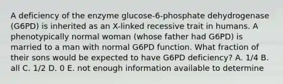 A deficiency of the enzyme glucose-6-phosphate dehydrogenase (G6PD) is inherited as an X-linked recessive trait in humans. A phenotypically normal woman (whose father had G6PD) is married to a man with normal G6PD function. What fraction of their sons would be expected to have G6PD deficiency? A. 1/4 B. all C. 1/2 D. 0 E. not enough information available to determine