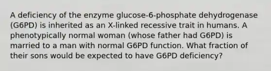 A deficiency of the enzyme glucose-6-phosphate dehydrogenase (G6PD) is inherited as an X-linked recessive trait in humans. A phenotypically normal woman (whose father had G6PD) is married to a man with normal G6PD function. What fraction of their sons would be expected to have G6PD deficiency?