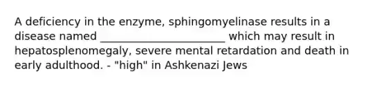 A deficiency in the enzyme, sphingomyelinase results in a disease named _______________________ which may result in hepatosplenomegaly, severe mental retardation and death in early adulthood. - "high" in Ashkenazi Jews